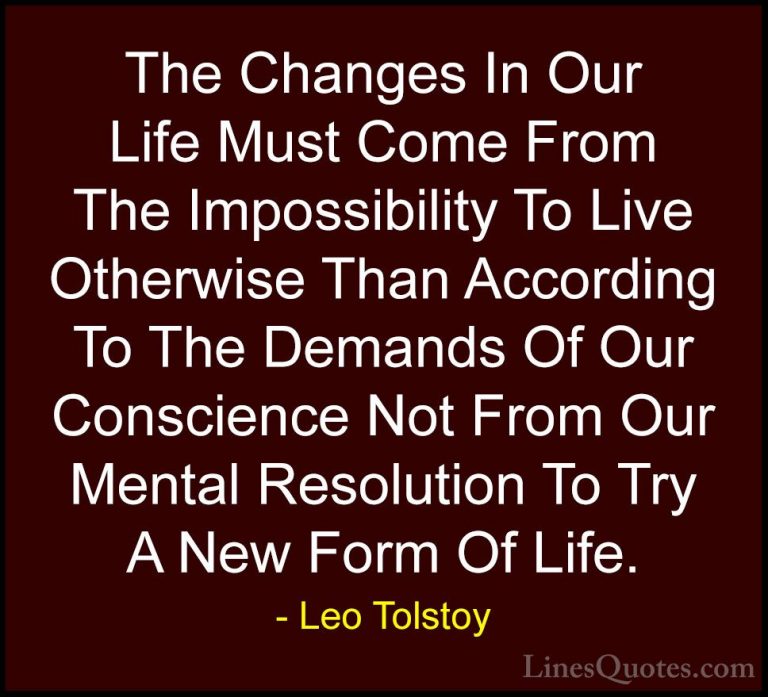 Leo Tolstoy Quotes (16) - The Changes In Our Life Must Come From ... - QuotesThe Changes In Our Life Must Come From The Impossibility To Live Otherwise Than According To The Demands Of Our Conscience Not From Our Mental Resolution To Try A New Form Of Life.