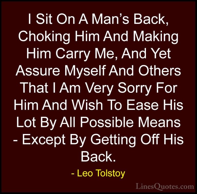 Leo Tolstoy Quotes (27) - I Sit On A Man's Back, Choking Him And ... - QuotesI Sit On A Man's Back, Choking Him And Making Him Carry Me, And Yet Assure Myself And Others That I Am Very Sorry For Him And Wish To Ease His Lot By All Possible Means - Except By Getting Off His Back.