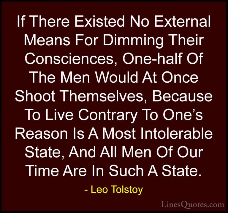 Leo Tolstoy Quotes (9) - If There Existed No External Means For D... - QuotesIf There Existed No External Means For Dimming Their Consciences, One-half Of The Men Would At Once Shoot Themselves, Because To Live Contrary To One's Reason Is A Most Intolerable State, And All Men Of Our Time Are In Such A State.