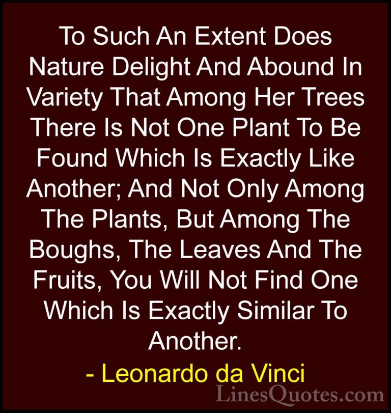 Leonardo da Vinci Quotes (38) - To Such An Extent Does Nature Del... - QuotesTo Such An Extent Does Nature Delight And Abound In Variety That Among Her Trees There Is Not One Plant To Be Found Which Is Exactly Like Another; And Not Only Among The Plants, But Among The Boughs, The Leaves And The Fruits, You Will Not Find One Which Is Exactly Similar To Another.