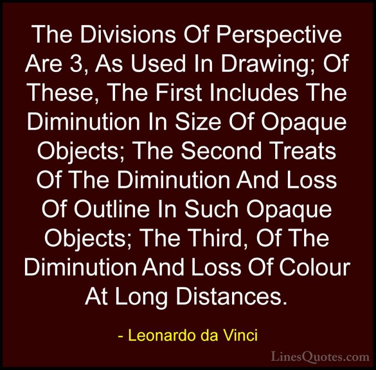Leonardo da Vinci Quotes (56) - The Divisions Of Perspective Are ... - QuotesThe Divisions Of Perspective Are 3, As Used In Drawing; Of These, The First Includes The Diminution In Size Of Opaque Objects; The Second Treats Of The Diminution And Loss Of Outline In Such Opaque Objects; The Third, Of The Diminution And Loss Of Colour At Long Distances.