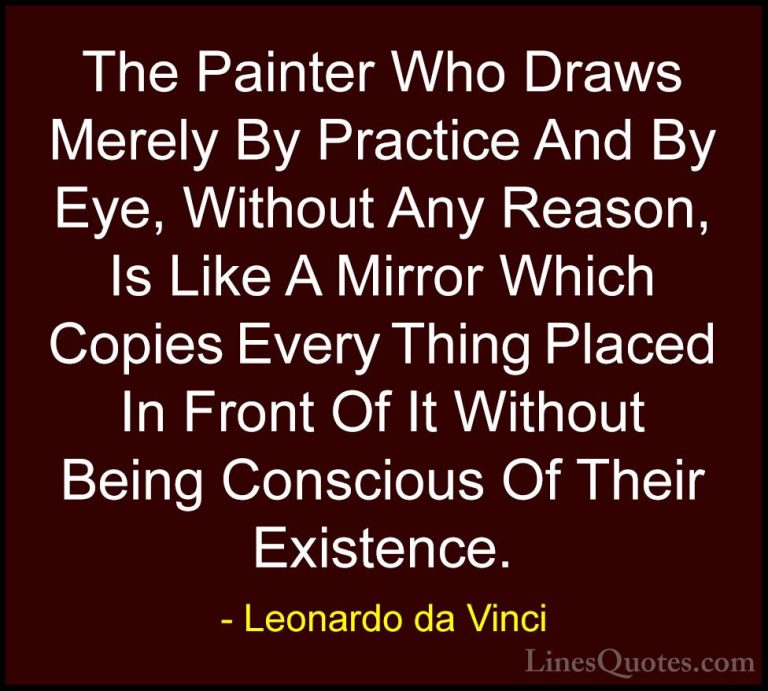 Leonardo da Vinci Quotes (57) - The Painter Who Draws Merely By P... - QuotesThe Painter Who Draws Merely By Practice And By Eye, Without Any Reason, Is Like A Mirror Which Copies Every Thing Placed In Front Of It Without Being Conscious Of Their Existence.