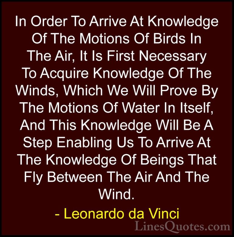 Leonardo da Vinci Quotes (63) - In Order To Arrive At Knowledge O... - QuotesIn Order To Arrive At Knowledge Of The Motions Of Birds In The Air, It Is First Necessary To Acquire Knowledge Of The Winds, Which We Will Prove By The Motions Of Water In Itself, And This Knowledge Will Be A Step Enabling Us To Arrive At The Knowledge Of Beings That Fly Between The Air And The Wind.