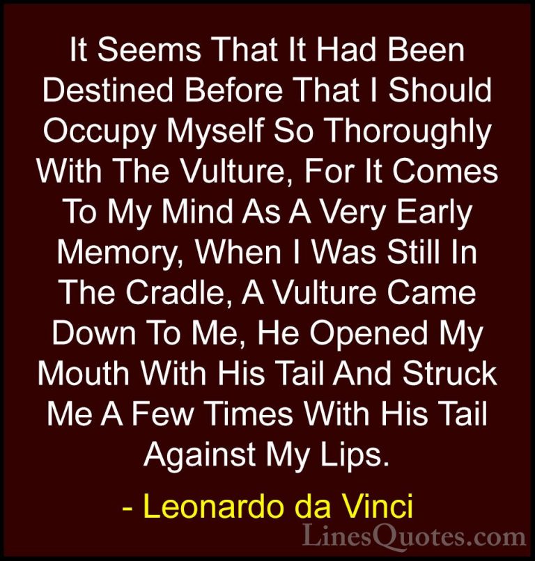 Leonardo da Vinci Quotes (69) - It Seems That It Had Been Destine... - QuotesIt Seems That It Had Been Destined Before That I Should Occupy Myself So Thoroughly With The Vulture, For It Comes To My Mind As A Very Early Memory, When I Was Still In The Cradle, A Vulture Came Down To Me, He Opened My Mouth With His Tail And Struck Me A Few Times With His Tail Against My Lips.