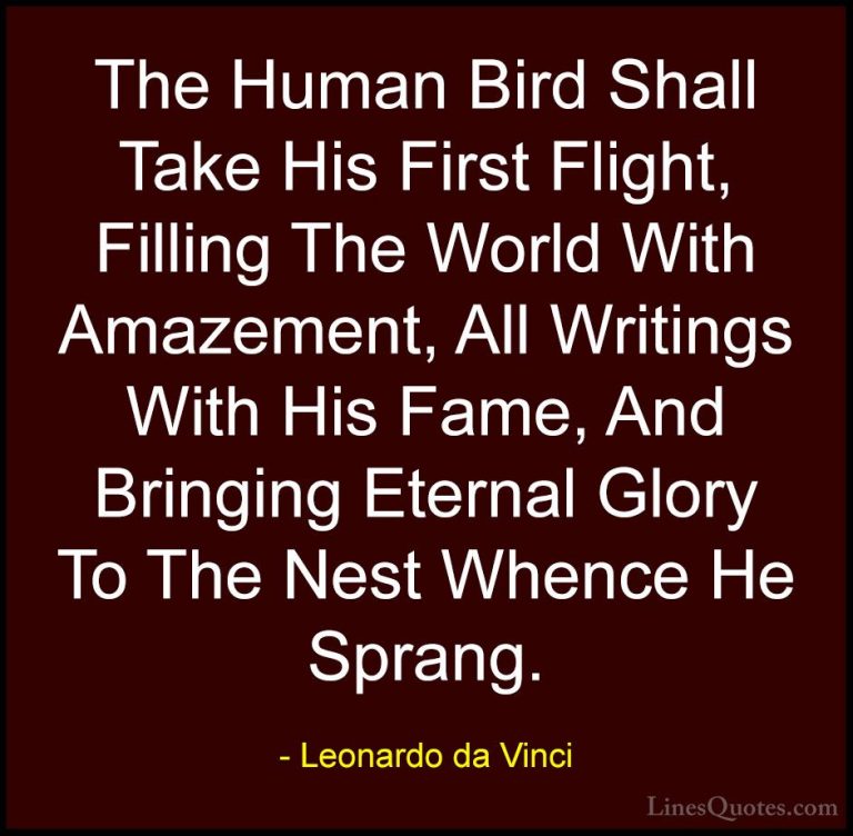 Leonardo da Vinci Quotes (71) - The Human Bird Shall Take His Fir... - QuotesThe Human Bird Shall Take His First Flight, Filling The World With Amazement, All Writings With His Fame, And Bringing Eternal Glory To The Nest Whence He Sprang.