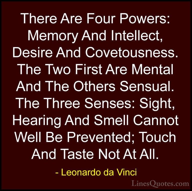 Leonardo da Vinci Quotes (72) - There Are Four Powers: Memory And... - QuotesThere Are Four Powers: Memory And Intellect, Desire And Covetousness. The Two First Are Mental And The Others Sensual. The Three Senses: Sight, Hearing And Smell Cannot Well Be Prevented; Touch And Taste Not At All.