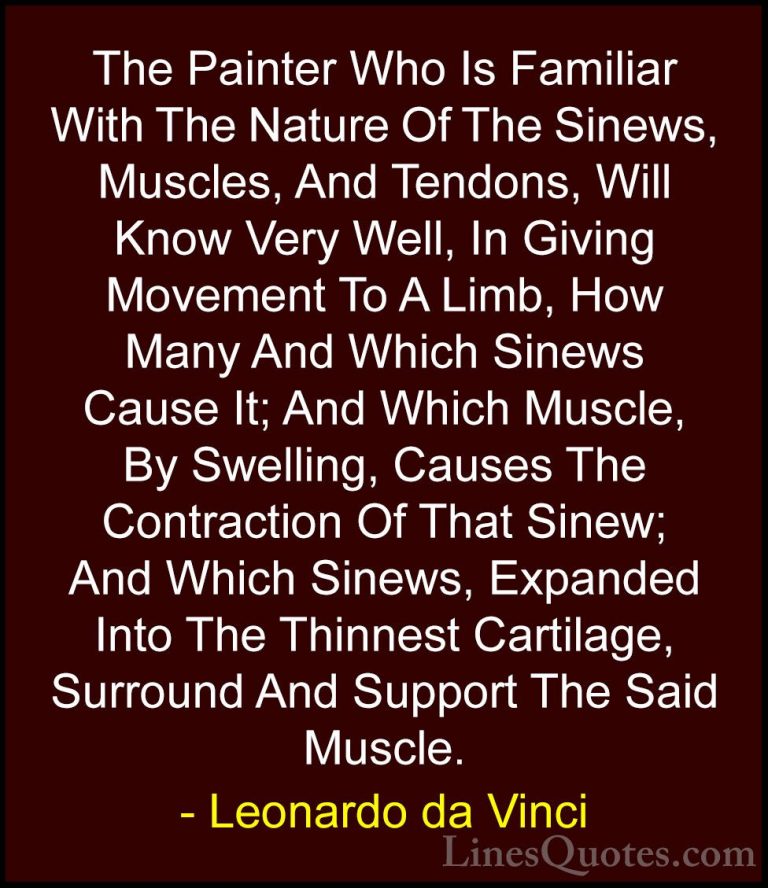 Leonardo da Vinci Quotes (91) - The Painter Who Is Familiar With ... - QuotesThe Painter Who Is Familiar With The Nature Of The Sinews, Muscles, And Tendons, Will Know Very Well, In Giving Movement To A Limb, How Many And Which Sinews Cause It; And Which Muscle, By Swelling, Causes The Contraction Of That Sinew; And Which Sinews, Expanded Into The Thinnest Cartilage, Surround And Support The Said Muscle.