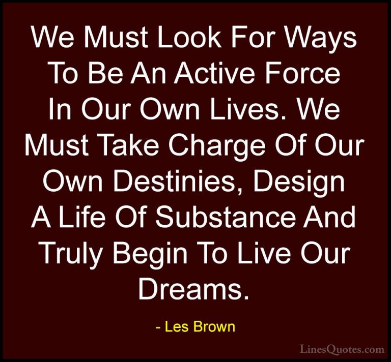Les Brown Quotes (16) - We Must Look For Ways To Be An Active For... - QuotesWe Must Look For Ways To Be An Active Force In Our Own Lives. We Must Take Charge Of Our Own Destinies, Design A Life Of Substance And Truly Begin To Live Our Dreams.