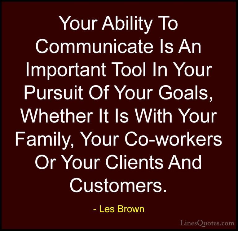 Les Brown Quotes (24) - Your Ability To Communicate Is An Importa... - QuotesYour Ability To Communicate Is An Important Tool In Your Pursuit Of Your Goals, Whether It Is With Your Family, Your Co-workers Or Your Clients And Customers.