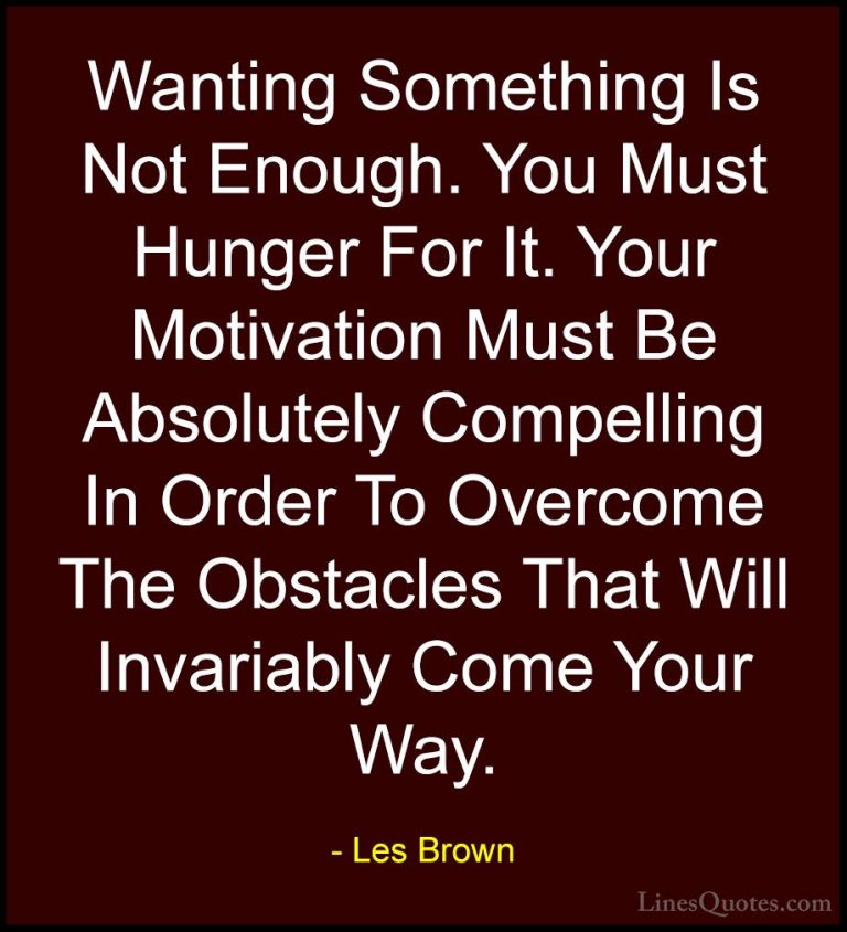 Les Brown Quotes (25) - Wanting Something Is Not Enough. You Must... - QuotesWanting Something Is Not Enough. You Must Hunger For It. Your Motivation Must Be Absolutely Compelling In Order To Overcome The Obstacles That Will Invariably Come Your Way.
