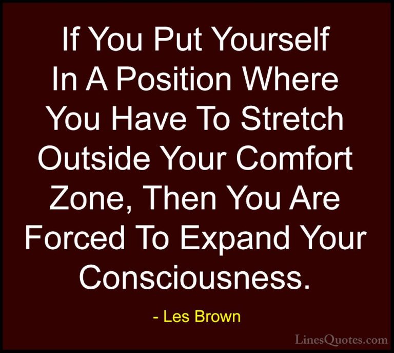 Les Brown Quotes (33) - If You Put Yourself In A Position Where Y... - QuotesIf You Put Yourself In A Position Where You Have To Stretch Outside Your Comfort Zone, Then You Are Forced To Expand Your Consciousness.