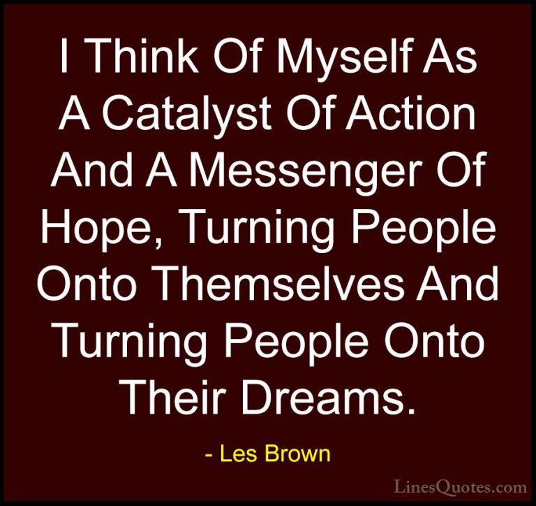 Les Brown Quotes (36) - I Think Of Myself As A Catalyst Of Action... - QuotesI Think Of Myself As A Catalyst Of Action And A Messenger Of Hope, Turning People Onto Themselves And Turning People Onto Their Dreams.