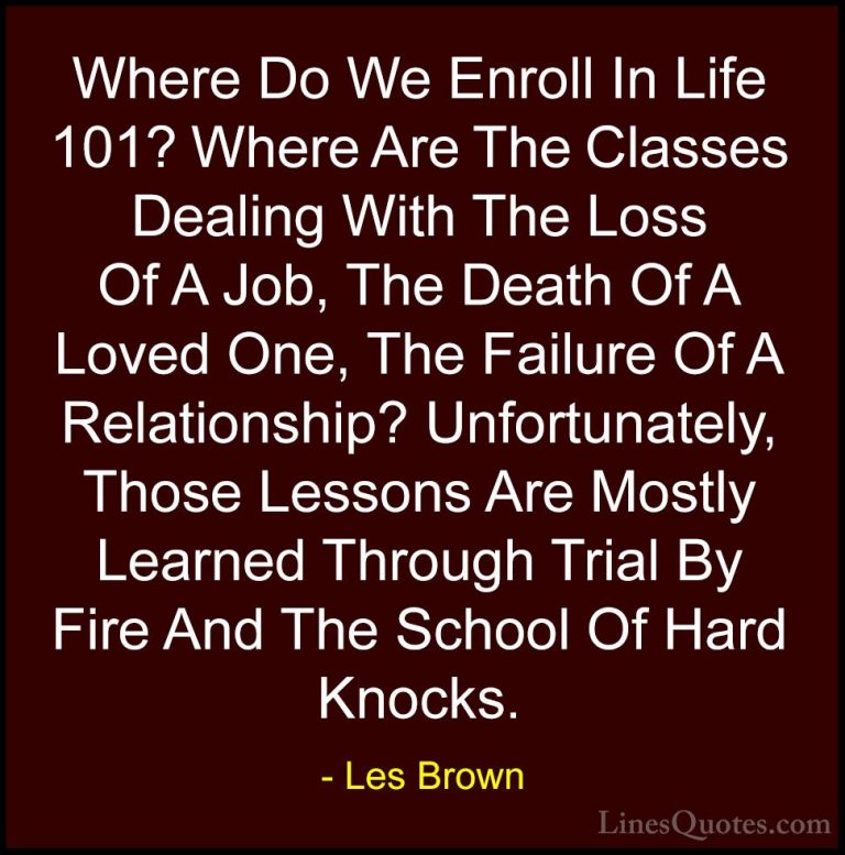 Les Brown Quotes (37) - Where Do We Enroll In Life 101? Where Are... - QuotesWhere Do We Enroll In Life 101? Where Are The Classes Dealing With The Loss Of A Job, The Death Of A Loved One, The Failure Of A Relationship? Unfortunately, Those Lessons Are Mostly Learned Through Trial By Fire And The School Of Hard Knocks.