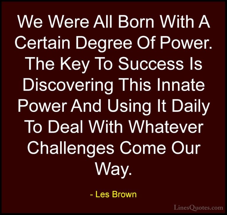 Les Brown Quotes (43) - We Were All Born With A Certain Degree Of... - QuotesWe Were All Born With A Certain Degree Of Power. The Key To Success Is Discovering This Innate Power And Using It Daily To Deal With Whatever Challenges Come Our Way.