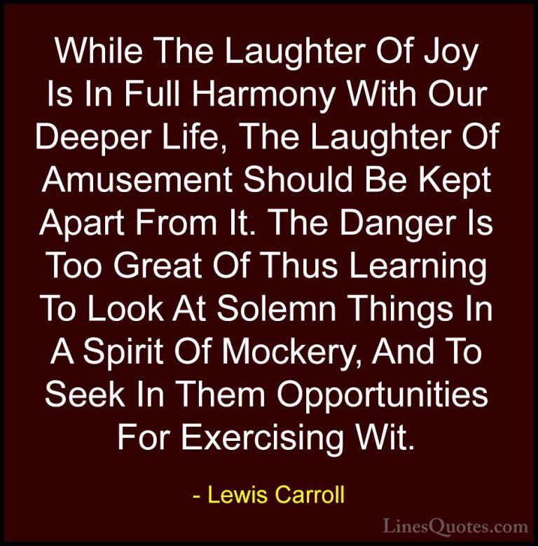 Lewis Carroll Quotes (6) - While The Laughter Of Joy Is In Full H... - QuotesWhile The Laughter Of Joy Is In Full Harmony With Our Deeper Life, The Laughter Of Amusement Should Be Kept Apart From It. The Danger Is Too Great Of Thus Learning To Look At Solemn Things In A Spirit Of Mockery, And To Seek In Them Opportunities For Exercising Wit.