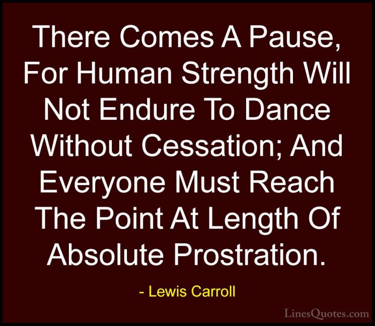 Lewis Carroll Quotes (7) - There Comes A Pause, For Human Strengt... - QuotesThere Comes A Pause, For Human Strength Will Not Endure To Dance Without Cessation; And Everyone Must Reach The Point At Length Of Absolute Prostration.