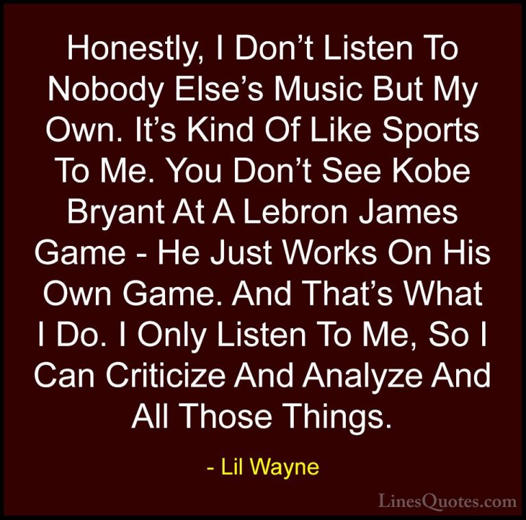 Lil Wayne Quotes (17) - Honestly, I Don't Listen To Nobody Else's... - QuotesHonestly, I Don't Listen To Nobody Else's Music But My Own. It's Kind Of Like Sports To Me. You Don't See Kobe Bryant At A Lebron James Game - He Just Works On His Own Game. And That's What I Do. I Only Listen To Me, So I Can Criticize And Analyze And All Those Things.