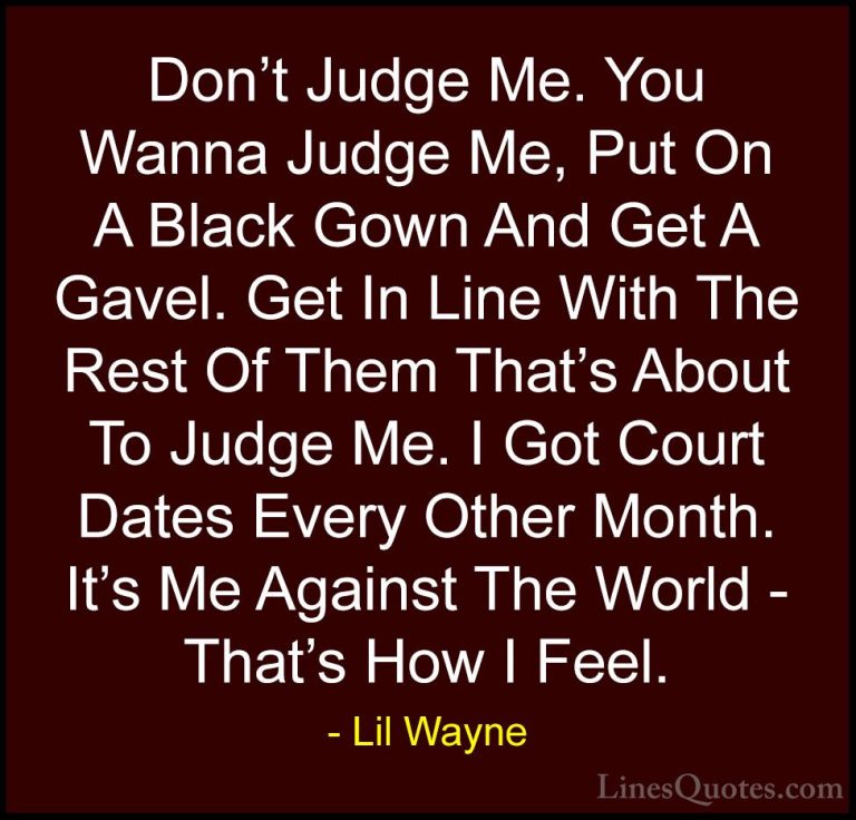 Lil Wayne Quotes (36) - Don't Judge Me. You Wanna Judge Me, Put O... - QuotesDon't Judge Me. You Wanna Judge Me, Put On A Black Gown And Get A Gavel. Get In Line With The Rest Of Them That's About To Judge Me. I Got Court Dates Every Other Month. It's Me Against The World - That's How I Feel.