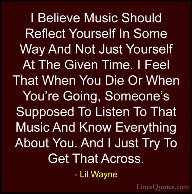 Lil Wayne Quotes (8) - I Believe Music Should Reflect Yourself In... - QuotesI Believe Music Should Reflect Yourself In Some Way And Not Just Yourself At The Given Time. I Feel That When You Die Or When You're Going, Someone's Supposed To Listen To That Music And Know Everything About You. And I Just Try To Get That Across.