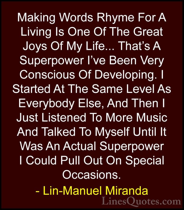 Lin-Manuel Miranda Quotes (1) - Making Words Rhyme For A Living I... - QuotesMaking Words Rhyme For A Living Is One Of The Great Joys Of My Life... That's A Superpower I've Been Very Conscious Of Developing. I Started At The Same Level As Everybody Else, And Then I Just Listened To More Music And Talked To Myself Until It Was An Actual Superpower I Could Pull Out On Special Occasions.