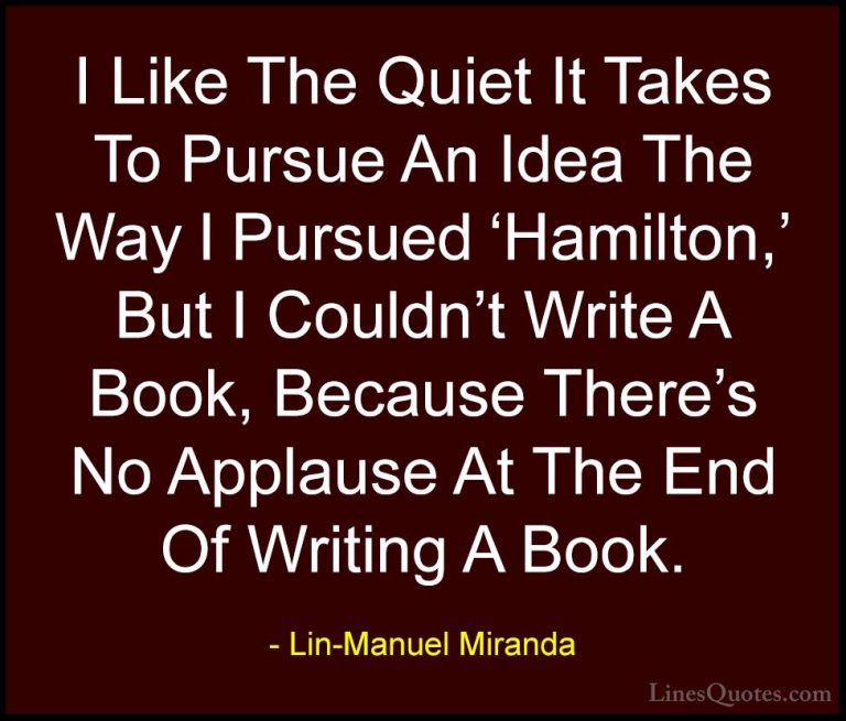 Lin-Manuel Miranda Quotes (13) - I Like The Quiet It Takes To Pur... - QuotesI Like The Quiet It Takes To Pursue An Idea The Way I Pursued 'Hamilton,' But I Couldn't Write A Book, Because There's No Applause At The End Of Writing A Book.