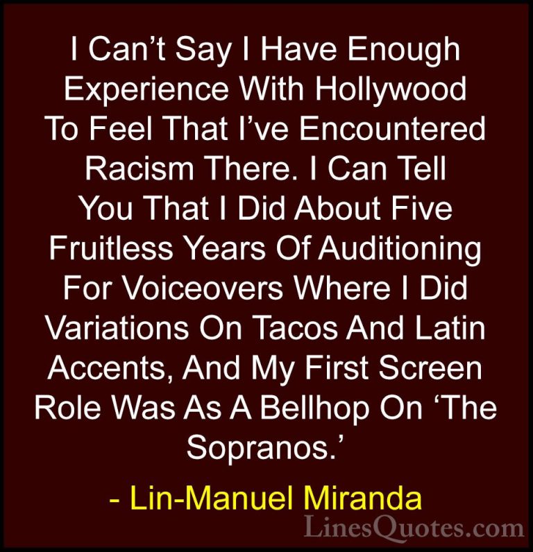 Lin-Manuel Miranda Quotes (16) - I Can't Say I Have Enough Experi... - QuotesI Can't Say I Have Enough Experience With Hollywood To Feel That I've Encountered Racism There. I Can Tell You That I Did About Five Fruitless Years Of Auditioning For Voiceovers Where I Did Variations On Tacos And Latin Accents, And My First Screen Role Was As A Bellhop On 'The Sopranos.'