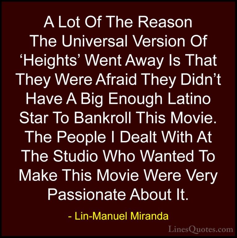 Lin-Manuel Miranda Quotes (20) - A Lot Of The Reason The Universa... - QuotesA Lot Of The Reason The Universal Version Of 'Heights' Went Away Is That They Were Afraid They Didn't Have A Big Enough Latino Star To Bankroll This Movie. The People I Dealt With At The Studio Who Wanted To Make This Movie Were Very Passionate About It.