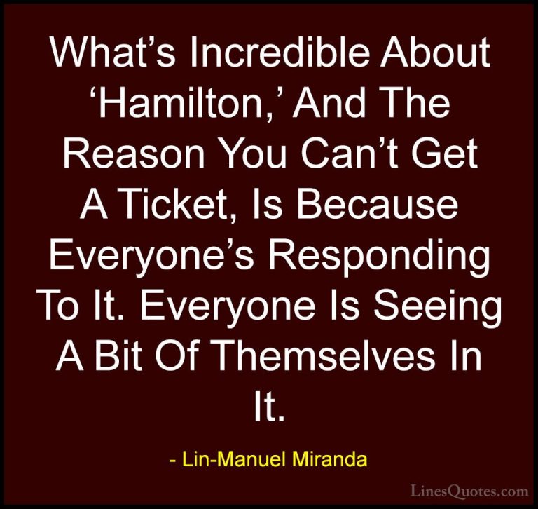Lin-Manuel Miranda Quotes (21) - What's Incredible About 'Hamilto... - QuotesWhat's Incredible About 'Hamilton,' And The Reason You Can't Get A Ticket, Is Because Everyone's Responding To It. Everyone Is Seeing A Bit Of Themselves In It.