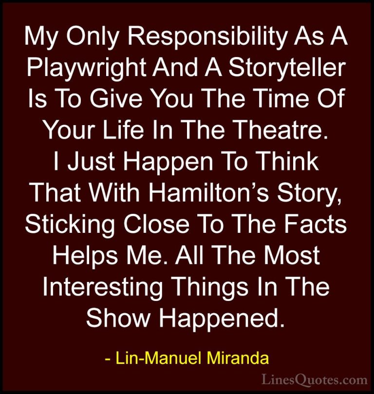 Lin-Manuel Miranda Quotes (23) - My Only Responsibility As A Play... - QuotesMy Only Responsibility As A Playwright And A Storyteller Is To Give You The Time Of Your Life In The Theatre. I Just Happen To Think That With Hamilton's Story, Sticking Close To The Facts Helps Me. All The Most Interesting Things In The Show Happened.