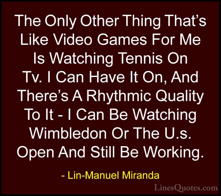 Lin-Manuel Miranda Quotes (25) - The Only Other Thing That's Like... - QuotesThe Only Other Thing That's Like Video Games For Me Is Watching Tennis On Tv. I Can Have It On, And There's A Rhythmic Quality To It - I Can Be Watching Wimbledon Or The U.s. Open And Still Be Working.
