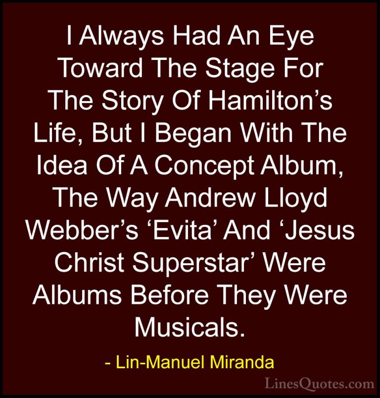 Lin-Manuel Miranda Quotes (26) - I Always Had An Eye Toward The S... - QuotesI Always Had An Eye Toward The Stage For The Story Of Hamilton's Life, But I Began With The Idea Of A Concept Album, The Way Andrew Lloyd Webber's 'Evita' And 'Jesus Christ Superstar' Were Albums Before They Were Musicals.