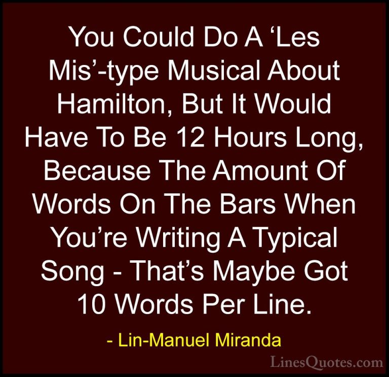 Lin-Manuel Miranda Quotes (28) - You Could Do A 'Les Mis'-type Mu... - QuotesYou Could Do A 'Les Mis'-type Musical About Hamilton, But It Would Have To Be 12 Hours Long, Because The Amount Of Words On The Bars When You're Writing A Typical Song - That's Maybe Got 10 Words Per Line.