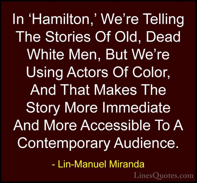 Lin-Manuel Miranda Quotes (3) - In 'Hamilton,' We're Telling The ... - QuotesIn 'Hamilton,' We're Telling The Stories Of Old, Dead White Men, But We're Using Actors Of Color, And That Makes The Story More Immediate And More Accessible To A Contemporary Audience.