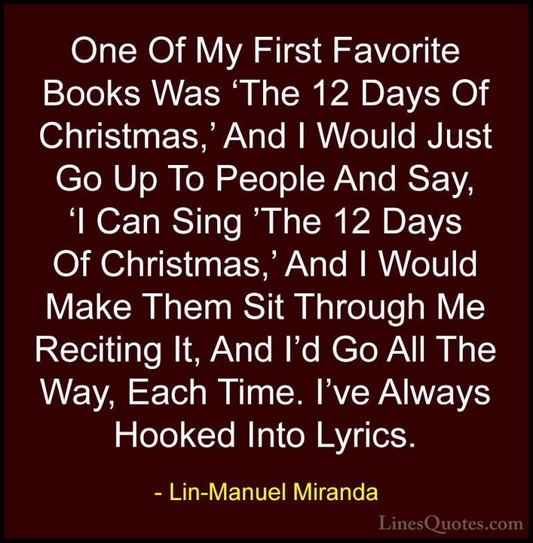 Lin-Manuel Miranda Quotes (32) - One Of My First Favorite Books W... - QuotesOne Of My First Favorite Books Was 'The 12 Days Of Christmas,' And I Would Just Go Up To People And Say, 'I Can Sing 'The 12 Days Of Christmas,' And I Would Make Them Sit Through Me Reciting It, And I'd Go All The Way, Each Time. I've Always Hooked Into Lyrics.