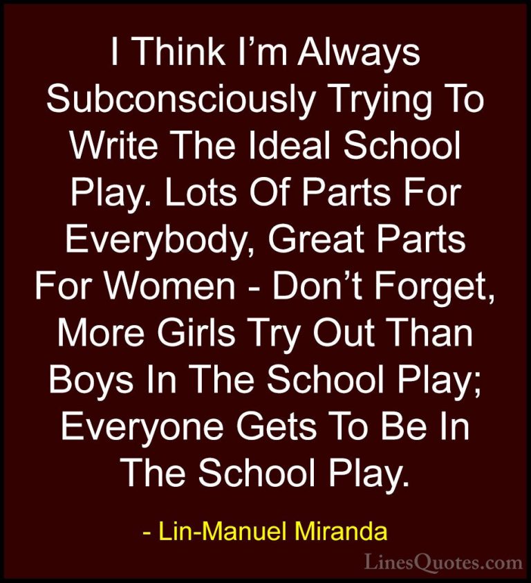 Lin-Manuel Miranda Quotes (34) - I Think I'm Always Subconsciousl... - QuotesI Think I'm Always Subconsciously Trying To Write The Ideal School Play. Lots Of Parts For Everybody, Great Parts For Women - Don't Forget, More Girls Try Out Than Boys In The School Play; Everyone Gets To Be In The School Play.