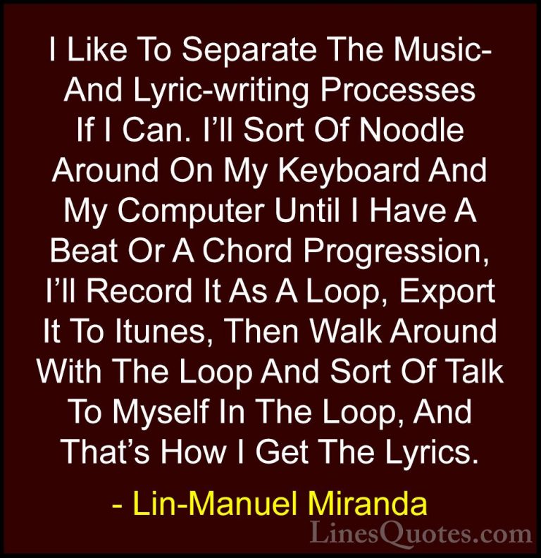 Lin-Manuel Miranda Quotes (36) - I Like To Separate The Music- An... - QuotesI Like To Separate The Music- And Lyric-writing Processes If I Can. I'll Sort Of Noodle Around On My Keyboard And My Computer Until I Have A Beat Or A Chord Progression, I'll Record It As A Loop, Export It To Itunes, Then Walk Around With The Loop And Sort Of Talk To Myself In The Loop, And That's How I Get The Lyrics.