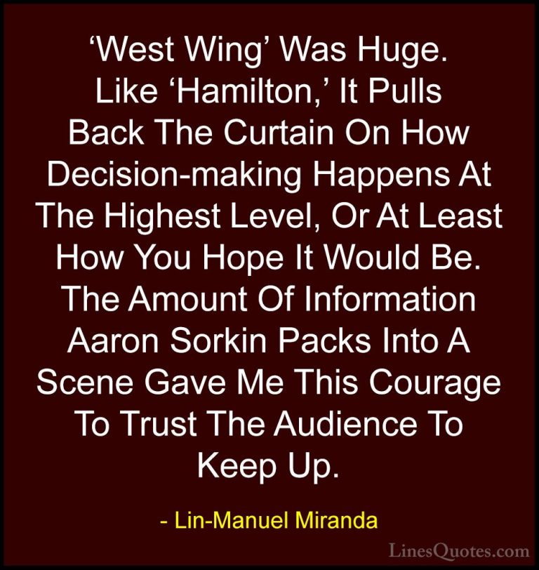 Lin-Manuel Miranda Quotes (37) - 'West Wing' Was Huge. Like 'Hami... - Quotes'West Wing' Was Huge. Like 'Hamilton,' It Pulls Back The Curtain On How Decision-making Happens At The Highest Level, Or At Least How You Hope It Would Be. The Amount Of Information Aaron Sorkin Packs Into A Scene Gave Me This Courage To Trust The Audience To Keep Up.