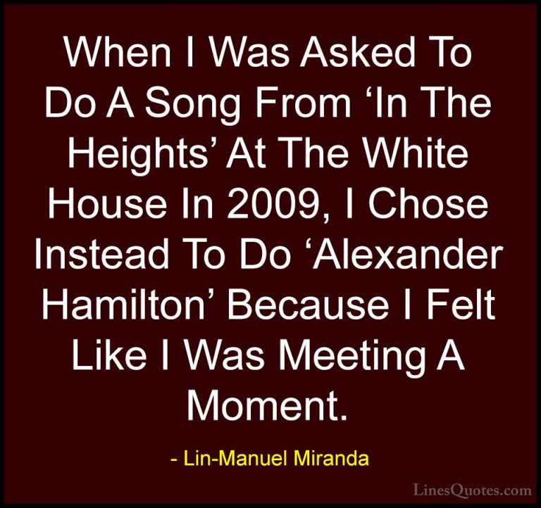 Lin-Manuel Miranda Quotes (38) - When I Was Asked To Do A Song Fr... - QuotesWhen I Was Asked To Do A Song From 'In The Heights' At The White House In 2009, I Chose Instead To Do 'Alexander Hamilton' Because I Felt Like I Was Meeting A Moment.