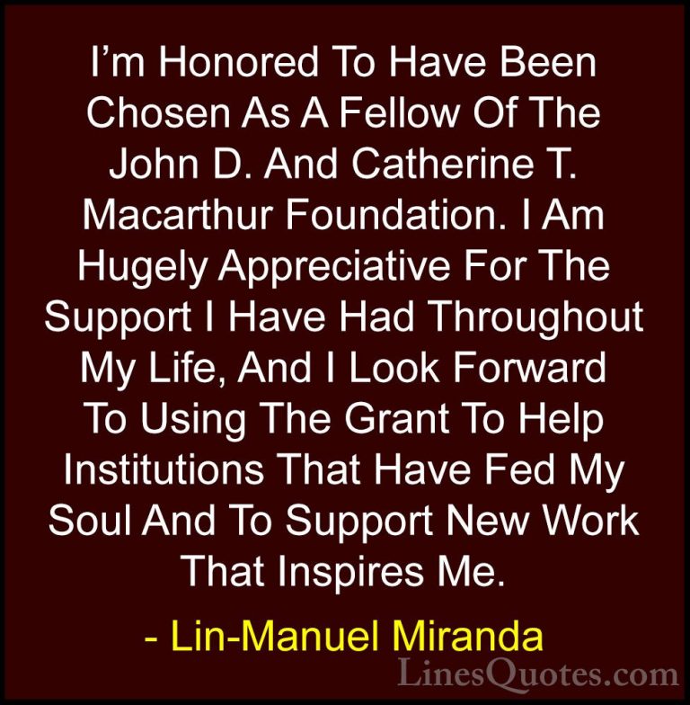 Lin-Manuel Miranda Quotes (42) - I'm Honored To Have Been Chosen ... - QuotesI'm Honored To Have Been Chosen As A Fellow Of The John D. And Catherine T. Macarthur Foundation. I Am Hugely Appreciative For The Support I Have Had Throughout My Life, And I Look Forward To Using The Grant To Help Institutions That Have Fed My Soul And To Support New Work That Inspires Me.