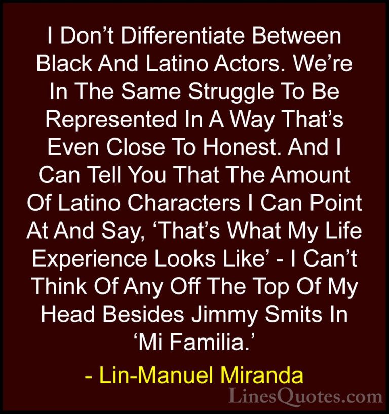 Lin-Manuel Miranda Quotes (43) - I Don't Differentiate Between Bl... - QuotesI Don't Differentiate Between Black And Latino Actors. We're In The Same Struggle To Be Represented In A Way That's Even Close To Honest. And I Can Tell You That The Amount Of Latino Characters I Can Point At And Say, 'That's What My Life Experience Looks Like' - I Can't Think Of Any Off The Top Of My Head Besides Jimmy Smits In 'Mi Familia.'
