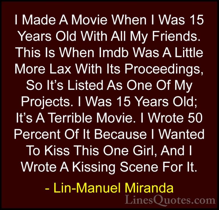 Lin-Manuel Miranda Quotes (5) - I Made A Movie When I Was 15 Year... - QuotesI Made A Movie When I Was 15 Years Old With All My Friends. This Is When Imdb Was A Little More Lax With Its Proceedings, So It's Listed As One Of My Projects. I Was 15 Years Old; It's A Terrible Movie. I Wrote 50 Percent Of It Because I Wanted To Kiss This One Girl, And I Wrote A Kissing Scene For It.