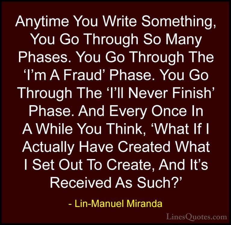 Lin-Manuel Miranda Quotes (7) - Anytime You Write Something, You ... - QuotesAnytime You Write Something, You Go Through So Many Phases. You Go Through The 'I'm A Fraud' Phase. You Go Through The 'I'll Never Finish' Phase. And Every Once In A While You Think, 'What If I Actually Have Created What I Set Out To Create, And It's Received As Such?'