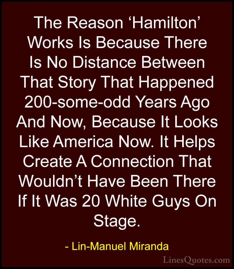 Lin-Manuel Miranda Quotes (8) - The Reason 'Hamilton' Works Is Be... - QuotesThe Reason 'Hamilton' Works Is Because There Is No Distance Between That Story That Happened 200-some-odd Years Ago And Now, Because It Looks Like America Now. It Helps Create A Connection That Wouldn't Have Been There If It Was 20 White Guys On Stage.
