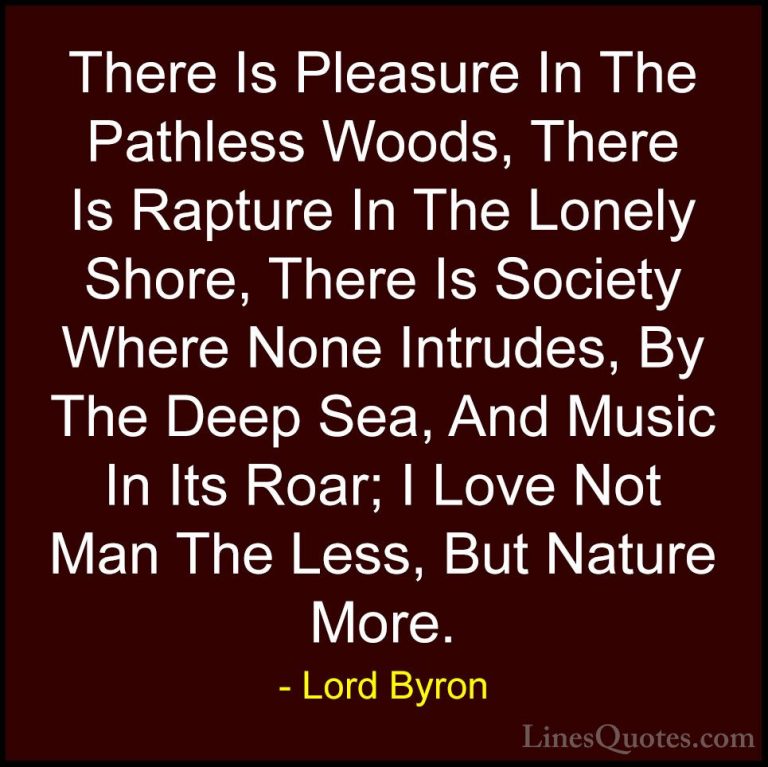 Lord Byron Quotes (1) - There Is Pleasure In The Pathless Woods, ... - QuotesThere Is Pleasure In The Pathless Woods, There Is Rapture In The Lonely Shore, There Is Society Where None Intrudes, By The Deep Sea, And Music In Its Roar; I Love Not Man The Less, But Nature More.