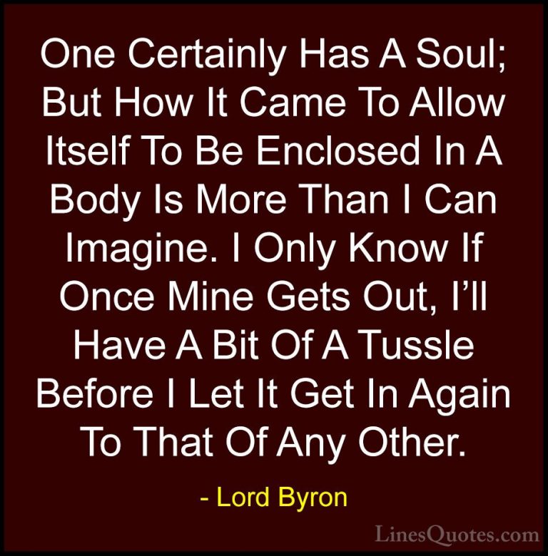 Lord Byron Quotes (104) - One Certainly Has A Soul; But How It Ca... - QuotesOne Certainly Has A Soul; But How It Came To Allow Itself To Be Enclosed In A Body Is More Than I Can Imagine. I Only Know If Once Mine Gets Out, I'll Have A Bit Of A Tussle Before I Let It Get In Again To That Of Any Other.