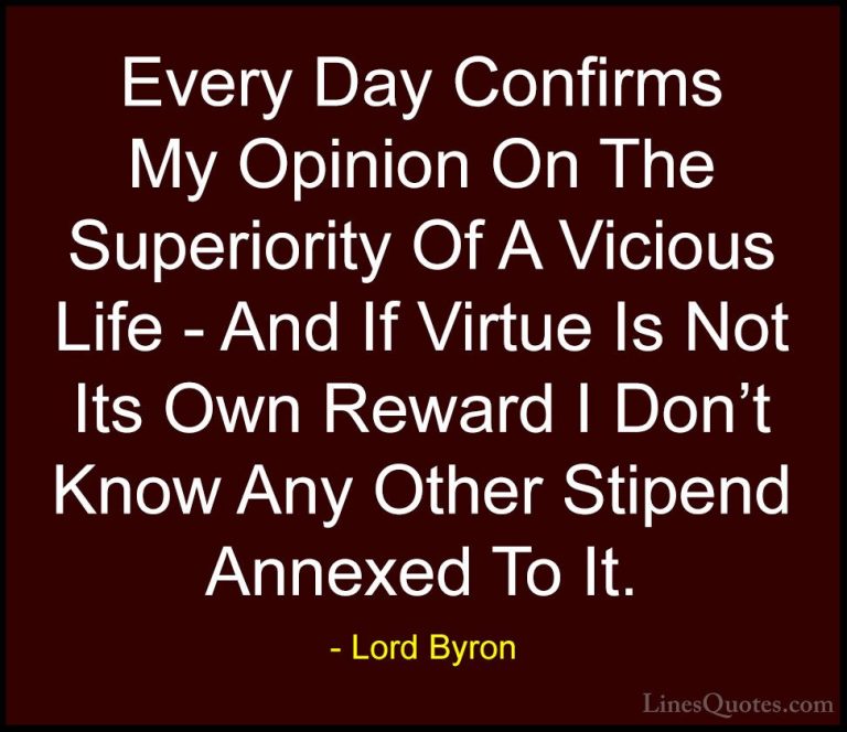 Lord Byron Quotes (110) - Every Day Confirms My Opinion On The Su... - QuotesEvery Day Confirms My Opinion On The Superiority Of A Vicious Life - And If Virtue Is Not Its Own Reward I Don't Know Any Other Stipend Annexed To It.