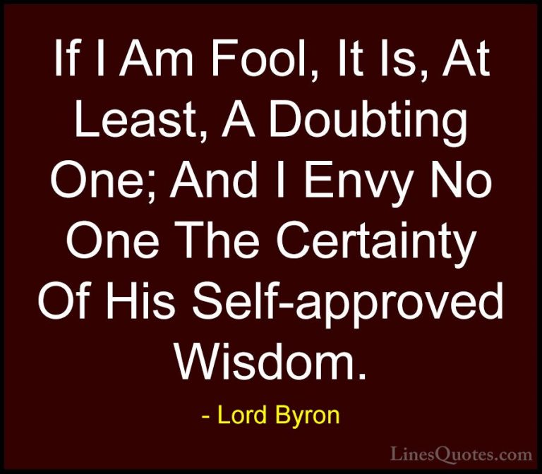Lord Byron Quotes (115) - If I Am Fool, It Is, At Least, A Doubti... - QuotesIf I Am Fool, It Is, At Least, A Doubting One; And I Envy No One The Certainty Of His Self-approved Wisdom.