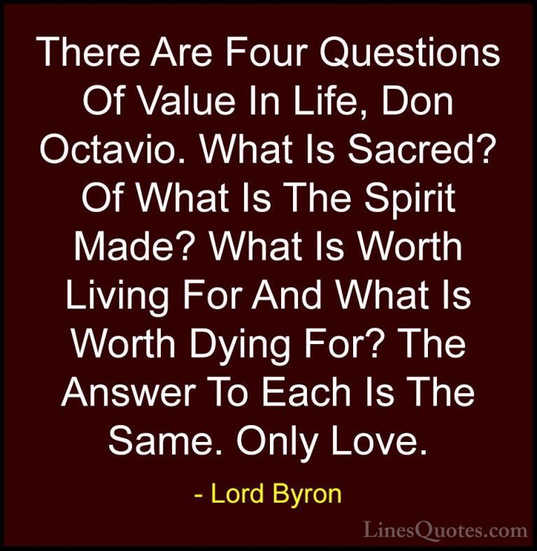 Lord Byron Quotes (13) - There Are Four Questions Of Value In Lif... - QuotesThere Are Four Questions Of Value In Life, Don Octavio. What Is Sacred? Of What Is The Spirit Made? What Is Worth Living For And What Is Worth Dying For? The Answer To Each Is The Same. Only Love.