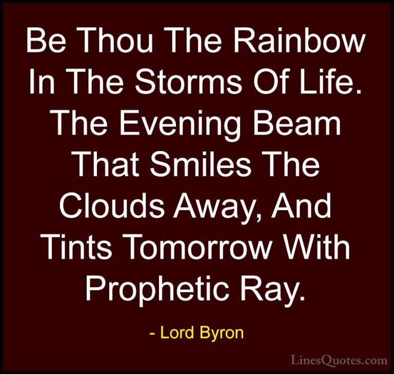 Lord Byron Quotes (3) - Be Thou The Rainbow In The Storms Of Life... - QuotesBe Thou The Rainbow In The Storms Of Life. The Evening Beam That Smiles The Clouds Away, And Tints Tomorrow With Prophetic Ray.