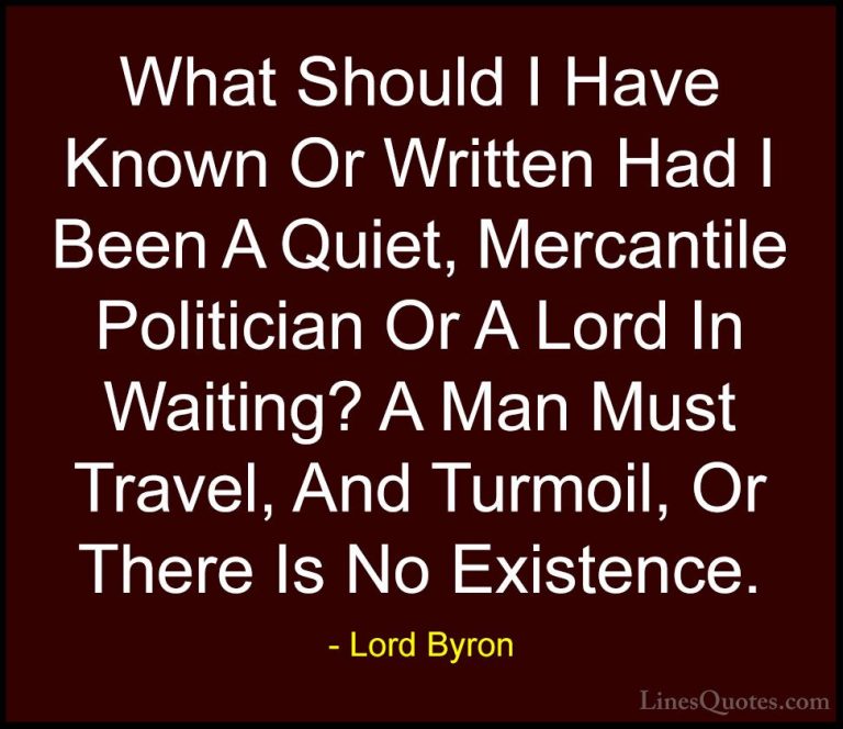 Lord Byron Quotes (31) - What Should I Have Known Or Written Had ... - QuotesWhat Should I Have Known Or Written Had I Been A Quiet, Mercantile Politician Or A Lord In Waiting? A Man Must Travel, And Turmoil, Or There Is No Existence.